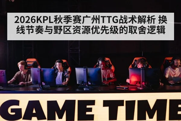 2026KPL秋季赛广州TTG战术解析 换线节奏与野区资源优先级的取舍逻辑